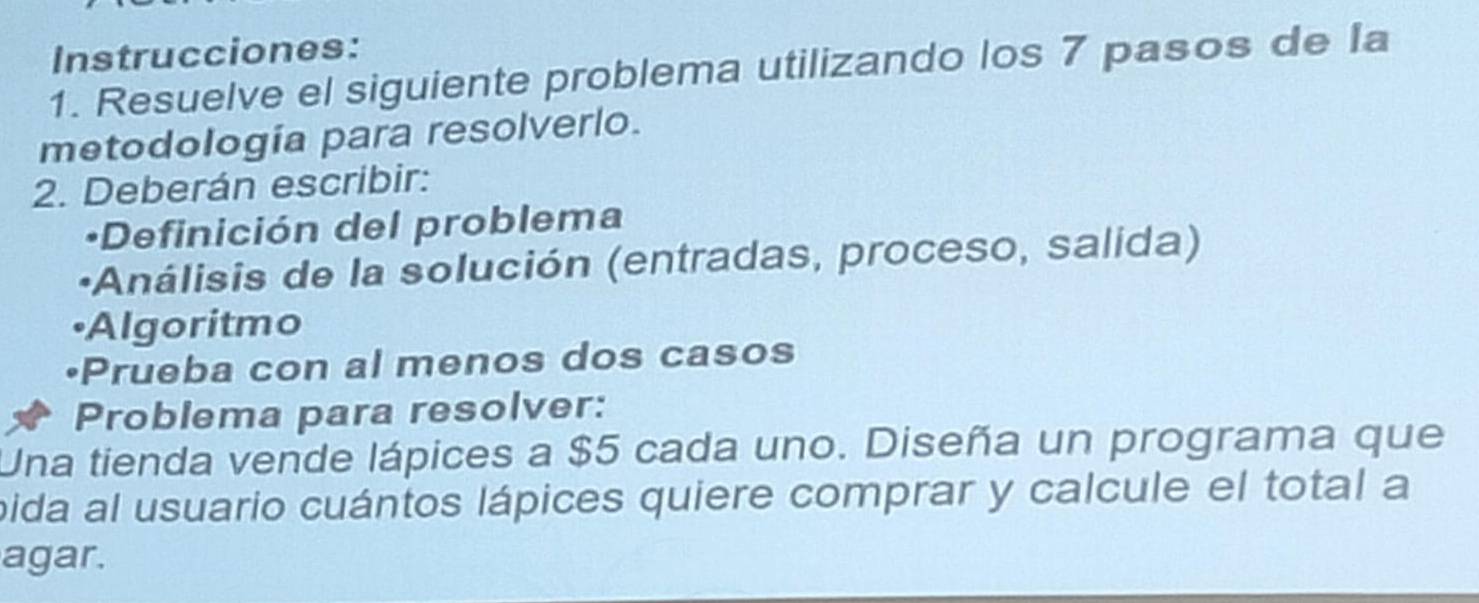 Instrucciones: 
1. Resuelve el siguiente problema utilizando los 7 pasos de Ia 
metodología para resolverlo. 
2. Deberán escribir: 
·Definición del problema 
•Análisis de la solución (entradas, proceso, salida) 
•Algoritmo 
Prueba con al menos dos casos 
Problema para resolver: 
Una tienda vende lápices a $5 cada uno. Diseña un programa que 
pida al usuario cuántos lápices quiere comprar y calcule el total a 
agar.