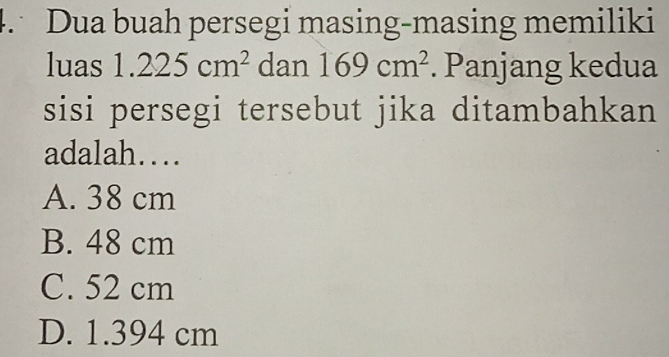 Dua buah persegi masing-masing memiliki
luas 1.225cm^2 dan 169cm^2. Panjang kedua
sisi persegi tersebut jika ditambahkan
adalah…
A. 38 cm
B. 48 cm
C. 52 cm
D. 1.394 cm