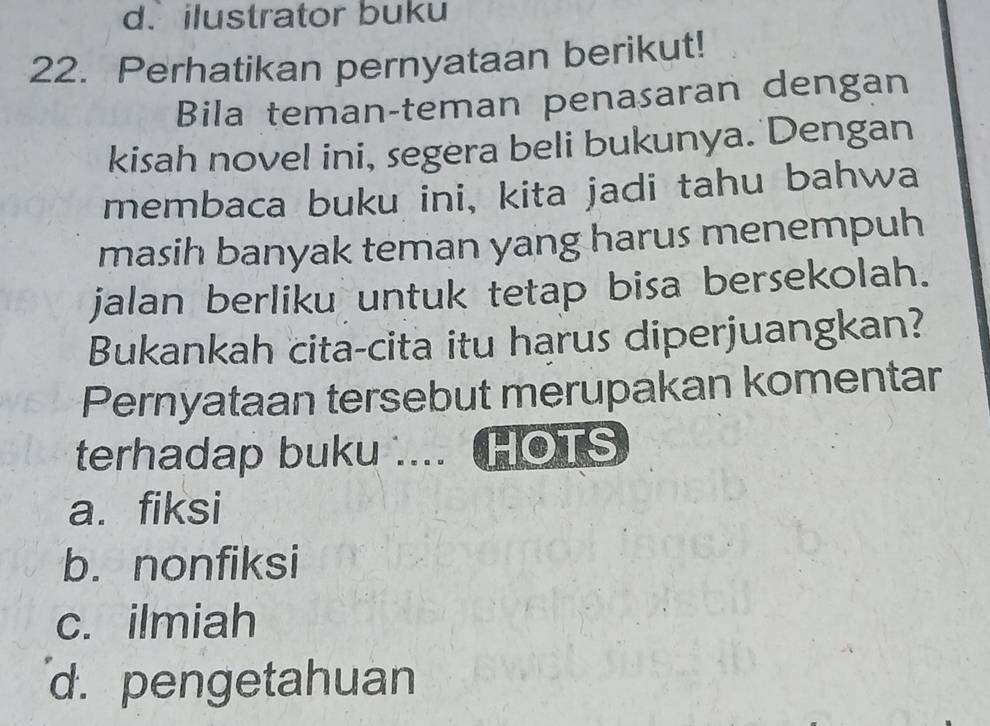 ilustrator buku
22. Perhatikan pernyataan berikut!
Bila teman-teman penasaran dengan
kisah novel ini, segera beli bukunya. Dengan
membaca buku ini, kita jadi tahu bahwa
masih banyak teman yang harus menempuh
jalan berliku untuk tetap bisa bersekolah.
Bukankah cita-cita itu harus diperjuangkan?
Pernyataan tersebut merupakan komentar
terhadap buku .... HOTS
a. fiksi
b. nonfiksi
c. ilmiah
d. pengetahuan