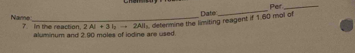 Cher Per_ 
Date: 
_ 
Name:_ 
7. In the reaction, 2Al+3I_2to 2AlI_3 , determine the limiting reagent if 1.60 mol of 
aluminum and 2.90 moles of iodine are used.