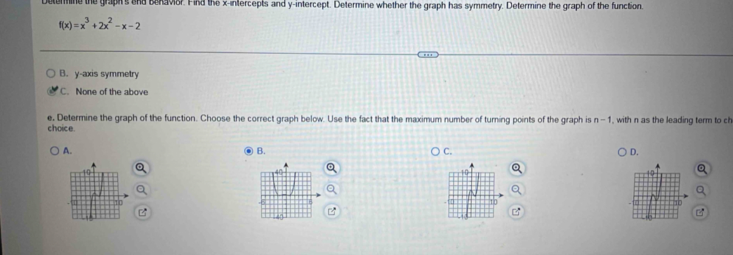 Delermine the graph's end benavior. Find the x-intercepts and y-intercept. Determine whether the graph has symmetry. Determine the graph of the function.
f(x)=x^3+2x^2-x-2
B. y-axis symmetry
C. None of the above
e. Determine the graph of the function. Choose the correct graph below. Use the fact that the maximum number of turning points of the graph is n - 1, , with n as the leading term to ch
choice.
A.
B.
C.
D.
10
10
10
10