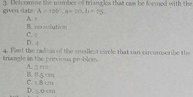 Determine the number of triangles that can be formed with the
given data: A=120°, a=20, b=25.
A. 1
B. no solution
C. 2
D. 4
4. Find the radius of the smallest circle that can circumscribe the
triangle in the previous problem.
A. 3 cm
B. 8.5 cm
C. 1.8 cm
D. 5.0 cm