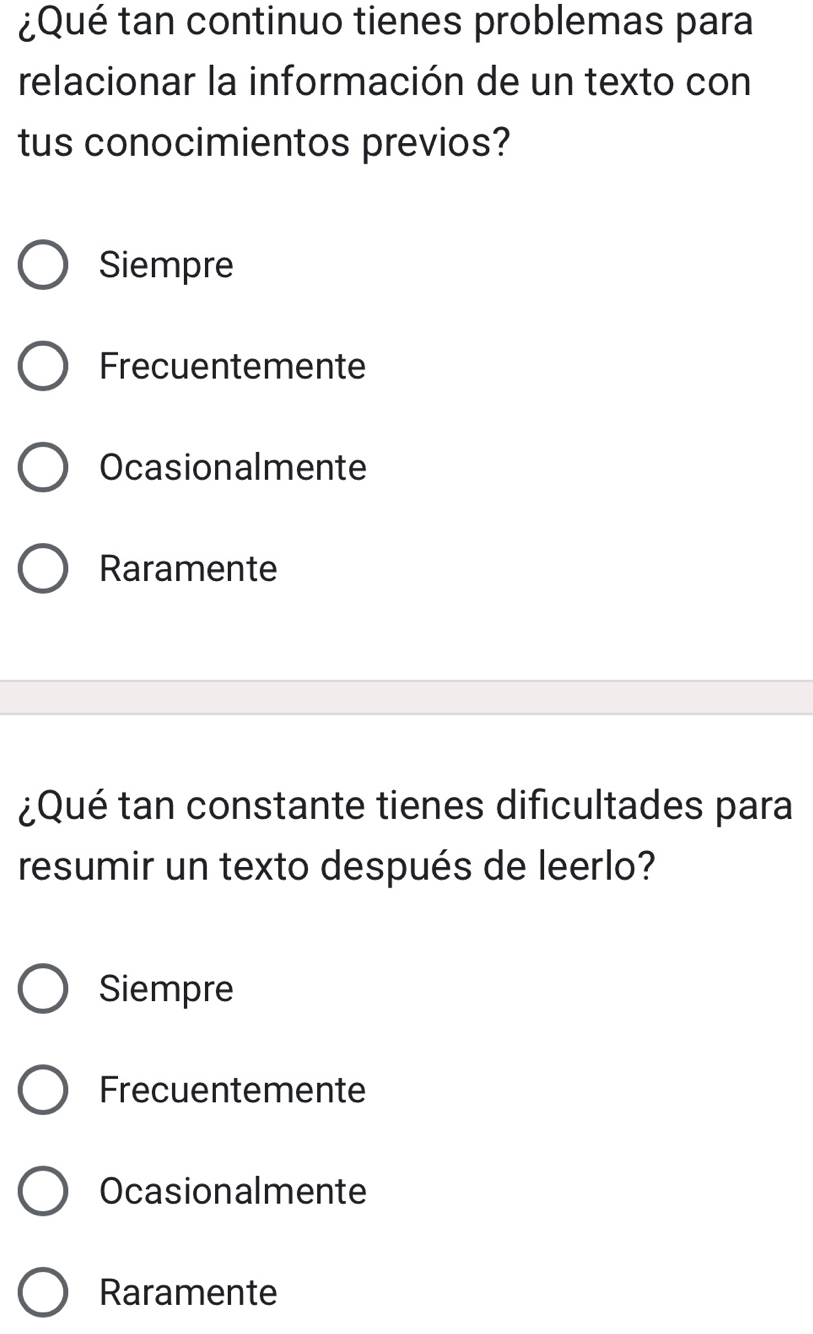 ¿Qué tan continuo tienes problemas para
relacionar la información de un texto con
tus conocimientos previos?
Siempre
Frecuentemente
Ocasionalmente
Raramente
¿Qué tan constante tienes dificultades para
resumir un texto después de leerlo?
Siempre
Frecuentemente
Ocasionalmente
Raramente