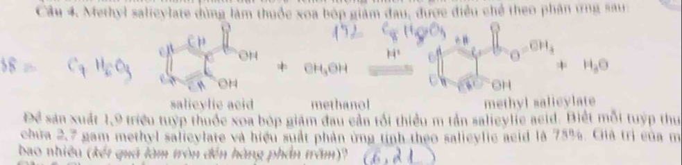 Methyl salieylate dùng làm thuốc xoa bóp giám đau, được điều chế theo phân ứng sau
0

GH
salieylie acid methanol methyl salicylate
Để sản xuất 1, 9 triều tuyp thuốc xoa bóp giám đau cần tối thiểu m tần salieylie aeid. Biết mỗi tuyp thu
chứa 2,7 gam methyl salicylate và hiệu suất phản ứng tính theo salicylic acid là 75%. Ciià trị của m
bao nhiều (kết quả làm tròn đến hàng phần trăm)