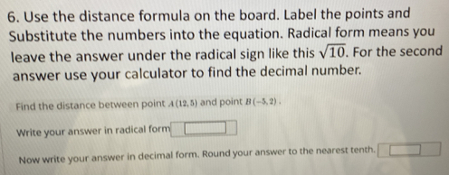 Use the distance formula on the board. Label the points and 
Substitute the numbers into the equation. Radical form means you 
leave the answer under the radical sign like this sqrt(10). For the second 
answer use your calculator to find the decimal number. 
Find the distance between point A(12,5) and point B(-5,2). 
Write your answer in radical form 
Now write your answer in decimal form. Round your answer to the nearest tenth. ^circ 