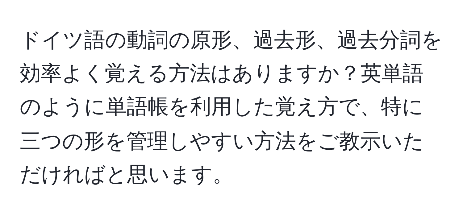 ドイツ語の動詞の原形、過去形、過去分詞を効率よく覚える方法はありますか？英単語のように単語帳を利用した覚え方で、特に三つの形を管理しやすい方法をご教示いただければと思います。