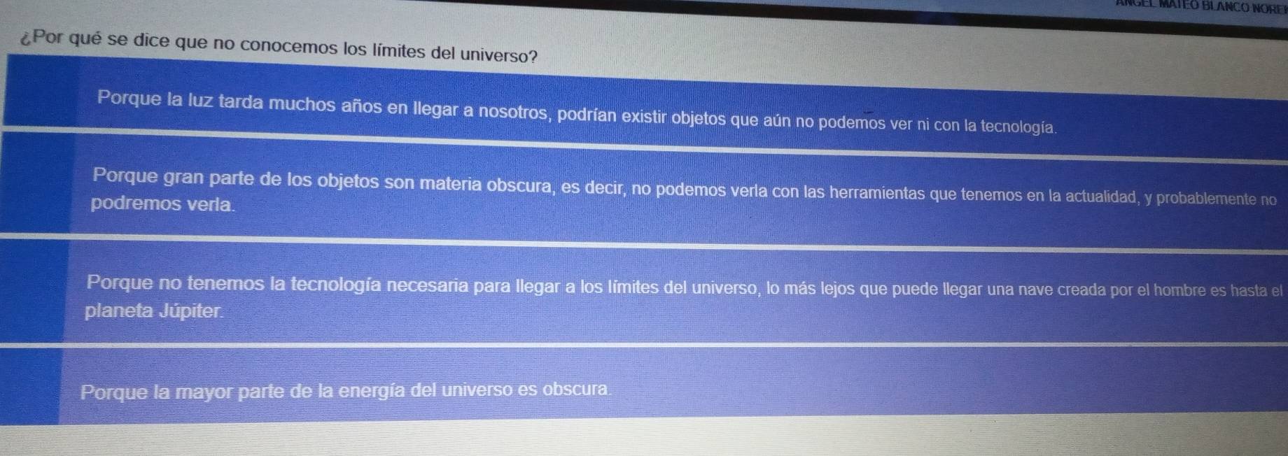 ¿Por qué se dice que no conocemos los límites del universo?
Porque la luz tarda muchos años en Ilegar a nosotros, podrían existir objetos que aún no podemos ver ni con la tecnología.
Porque gran parte de los objetos son materia obscura, es decir, no podemos verla con las herramientas que tenemos en la actualidad, y probablemente no
podremos verla.
Porque no tenemos la tecnología necesaria para llegar a los límites del universo, lo más lejos que puede llegar una nave creada por el hombre es hasta el
planeta Júpiter.
Porque la mayor parte de la energía del universo es obscura