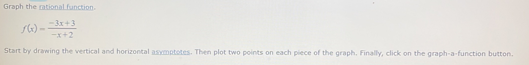 Graph the rational function.
f(x)= (-3x+3)/-x+2 
Start by drawing the vertical and horizontal asymptotes. Then plot two points on each piece of the graph. Finally, click on the graph-a-function button.