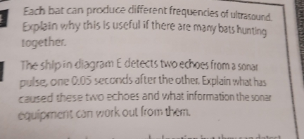 Each bat can produce different frequencies of ultrasound. 
Explain why this is useful if there are many bats hunting 
together. 
The ship in diagram E detects two echoes from a sonar 
pulse, one 0.05 seconds after the other. Explain what has 
caused these two echoes and what information the sonar 
equipment can work out from them.