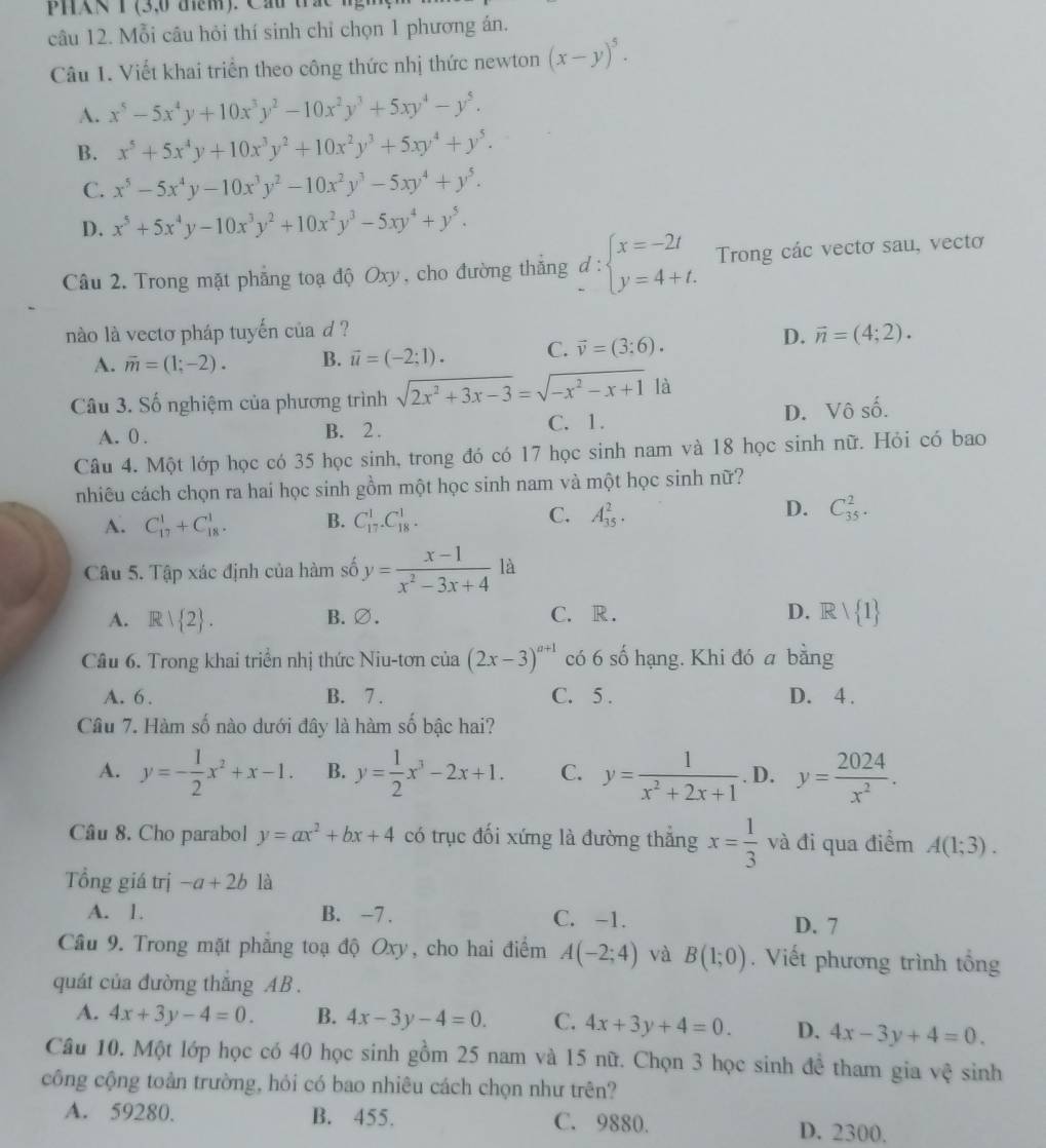 PHN T (3,0 dểm). Cau tra 
câu 12. Mỗi câu hỏi thí sinh chỉ chọn 1 phương án.
Câu 1. Viết khai triển theo công thức nhị thức newton (x-y)^5.
A. x^5-5x^4y+10x^3y^2-10x^2y^3+5xy^4-y^5.
B. x^5+5x^4y+10x^3y^2+10x^2y^3+5xy^4+y^5.
C. x^5-5x^4y-10x^3y^2-10x^2y^3-5xy^4+y^5.
D. x^5+5x^4y-10x^3y^2+10x^2y^3-5xy^4+y^5.
Câu 2. Trong mặt phẳng toạ độ Oxy, cho đường thắng beginarrayr d: x=-2t y=4+t.endarray. Trong các vectơ sau, vectơ
nào là vecto pháp tuyến của d ?
A. overline m=(1;-2). B. vector u=(-2;1). C. vector v=(3;6).
D. vector n=(4;2).
Câu 3. Số nghiệm của phương trình sqrt(2x^2+3x-3)=sqrt(-x^2-x+1) là
A. 0 . B. 2 . C. 1. D. Vô số.
Câu 4. Một lớp học có 35 học sinh, trong đó có 17 học sinh nam và 18 học sinh nữ. Hỏi có bao
nhiêu cách chọn ra hai học sinh gồm một học sinh nam và một học sinh nữ?
C.
D.
A. C_(17)^1+C_(18)^1. B. C_(17)^1.C_(18)^1. A_(35)^2. C_(35)^2.
Câu 5. Tập xác định của hàm số y= (x-1)/x^2-3x+4 la
A. R| 2 . B.∅. C. R. D. Rvee  1
Câu 6. Trong khai triển nhị thức Niu-tơn của (2x-3)^a+1 có 6 số hạng. Khi đó a bằng
A. 6. B. 7 . C. 5 . D. 4 .
Câu 7. Hàm số nào dưới đây là hàm số bậc hai?
A. y=- 1/2 x^2+x-1. B. y= 1/2 x^3-2x+1. C. y= 1/x^2+2x+1  . D. y= 2024/x^2 .
Câu 8. Cho parabol y=ax^2+bx+4 có trục đối xứng là đường thắng x= 1/3  và đi qua điểm A(1;3).
Tổng giá trị -a+2b là
A. 1. B. -7 . C. -1. D. 7
Cầu 9. Trong mặt phẳng toạ độ Oxy, cho hai điểm A(-2;4) và B(1;0). Viết phương trình tổng
quát của đường thắng AB .
A. 4x+3y-4=0. B. 4x-3y-4=0. C. 4x+3y+4=0. D. 4x-3y+4=0.
Câu 10. Một lớp học có 40 học sinh gồm 25 nam và 15 nữ. Chọn 3 học sinh đề tham gia vệ sinh
công cộng toàn trường, hỏi có bao nhiêu cách chọn như trên?
A. 59280. B. 455. C. 9880. D. 2300.