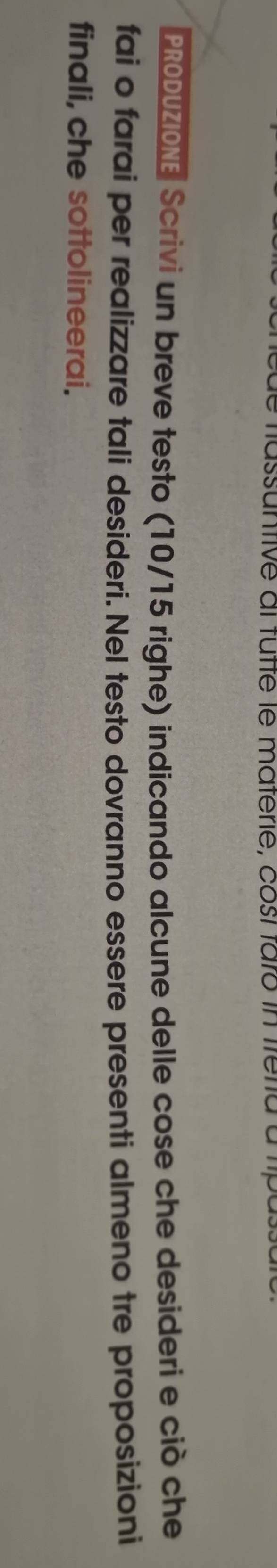 fassuntive ai tutté le materie, cosí faró in fretia a t 
PRODUZIONE Scrivi un breve testo (10/15 righe) indicando alcune delle cose che desideri e ciò che 
fai o farai per realizzare tali desideri. Nel testo dovranno essere presenti almeno tre proposizioni 
finali, che sottolineerai.