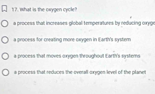 What is the oxygen cycle?
a process that increases global temperatures by reducing oxyge
a process for creating more oxygen in Earth's system
a process that moves oxygen throughout Earth's systems
a process that reduces the overall oxygen level of the planet