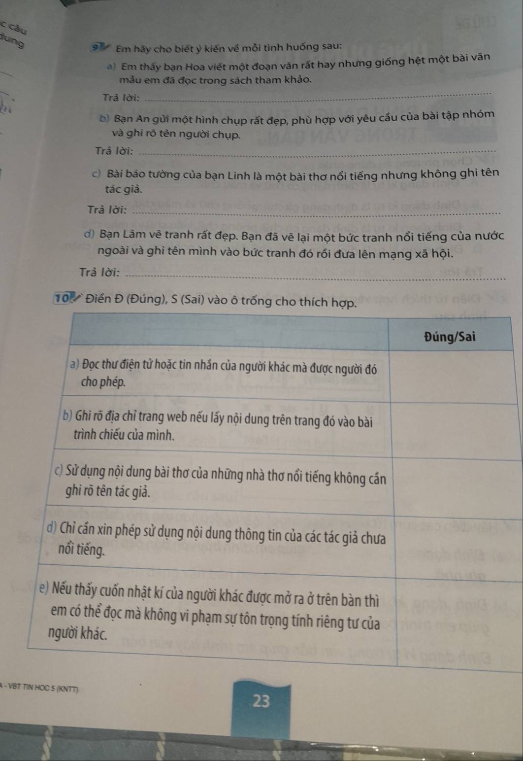 câu 
lung 
Em hãy cho biết ý kiến về mỗi tình huống sau: 
_ 
a) Em thấy bạn Hoa viết một đoạn văn rất hay nhưng giống hệt một bài văn 
mẫu em đã đọc trong sách tham khảo. 
_ 
Trả lời: 
_ 
b) Bạn An gửi một hình chụp rất đẹp, phù hợp với yêu cầu của bài tập nhóm 
và ghi rõ tên người chụp. 
Trả lời:_ 
c) Bài báo tường của bạn Linh là một bài thơ nổi tiếng nhưng không ghi tên 
tác giả. 
Trả lời:_ 
d) Bạn Lâm vẽ tranh rất đẹp. Bạn đã vẽ lại một bức tranh nổi tiếng của nước 
ngoài và ghi tên mình vào bức tranh đó rồi đưa lên mạng xã hội. 
Trả lời:_ 
10 . Điền Đ (Đú 
A - VBT 5 (KNTT) 
23