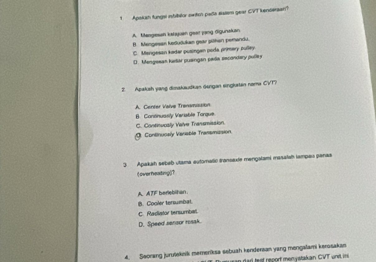 Apakah fungsl mhibitor switch pada sistam gear CVT kenderaan?
A. Mengesan kelajuan gear yang digunakan
B. Mengesan kedudukan gear pilihan pemandu.
C. Mengesan kadar pusingan peda primary pulley.
D. Mengesan kadar pusingan pada secondary pulley
2. Apakah yang dimaksudkan dengan singkatan nama CVT?
A. Center Vaive Transmission.
B Continuosly Variable Torque.
C. Continuosly Valve Transmission.
D Continuosly Variable Transmission.
3 Apakah sebab utama automatic transaxie mengalami masalah iampau panas
(overheating)?
A. ATF berlebihan
B. Cooler tersumbat.
C Radiator tersumbat.
D. Speed sensor resak.
4. Seorang juruteknik memeriksa sebuah kenderaan yang mengalami kerosakan
musan dari test report menyatakan CVT unit in