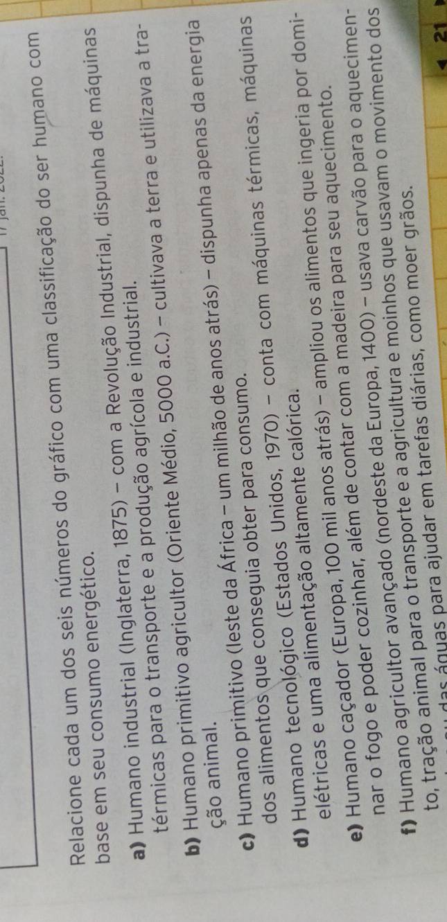 Relacione cada um dos seis números do gráfico com uma classificação do ser humano com
base em seu consumo energético.
a) Humano industrial (Inglaterra, 1875) - com a Revolução Industrial, dispunha de máquinas
térmicas para o transporte e a produção agrícola e industrial.
b) Humano primitivo agricultor (Oriente Médio, 5000 a.C.) - cultivava a terra e utilizava a tra-
ção animal.
c) Humano primitivo (leste da África - um milhão de anos atrás) - dispunha apenas da energia
dos alimentos que conseguia obter para consumo.
d) Humano tecnológico (Estados Unidos, 1970) - conta com máquinas térmicas, máquinas
elétricas e uma alimentação altamente calórica.
e) Humano caçador (Europa, 100 mil anos atrás) - ampliou os alimentos que ingeria por domi-
nar o fogo e poder cozinhar, além de contar com a madeira para seu aquecimento.
# Humano agricultor avançado (nordeste da Europa, 1400) - usava carvão para o aquecimen-
to, tração animal para o transporte e a agricultura e moinhos que usavam o movimento dos
as águas para ajudar em tarefas diárias, como moer grãos.
21