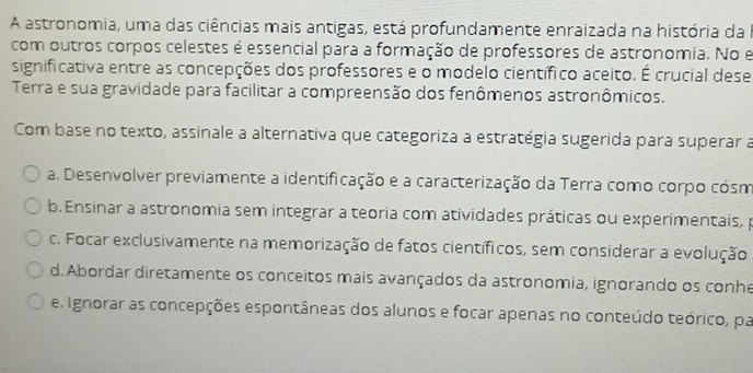 A astronomia, uma das ciências mais antigas, está profundamente enraizada na história da a
com outros corpos celestes é essencial para a formação de professores de astronomia. No e
significativa entre as concepções dos professores e o modelo científico aceito. É crucial dese
Terra e sua gravidade para facilitar a compreensão dos fenômenos astronômicos.
Com base no texto, assinale a alternativa que categoriza a estratégia sugerida para superar a
a. Desenvolver previamente a identificação e a caracterização da Terra como corpo cósm
b. Ensinar a astronomia sem integrar a teoria com atividades práticas ou experimentais, p
c. Focar exclusivamente na memorização de fatos científicos, sem considerar a evolução
d. Abordar diretamente os conceitos mais avançados da astronomia, ignorando os conhe
e. Ignorar as concepções espontâneas dos alunos e focar apenas no conteúdo teórico, par