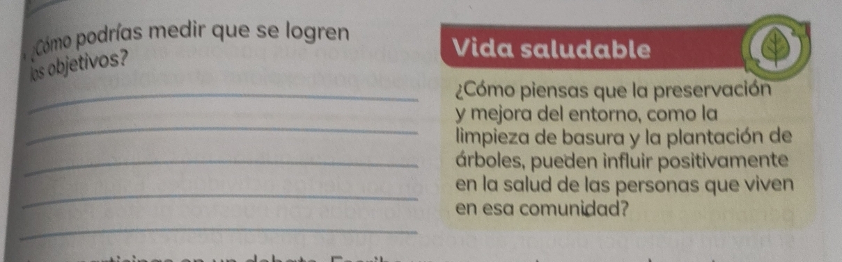 Cómo podrías medir que se logren 
os objetivos? 
Vida saludable 
_¿Cómo piensas que la preservación 
_ 
y mejora del entorno, como la 
limpieza de basura y la plantación de 
_árboles, pueden influir positivamente 
_ 
en la salud de las personas que viven 
en esa comunidad? 
_