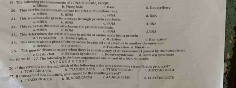 The following are components of a DNA molecule, except;
a. Ribose b. Phosphate c. Base d. Deoxyribose
20. This carries the information from the DNA to the Ribosomes.
a, mRNA b.tRNA c. rRNA
21. This translates the genetic message through protein synthesis. d. RNA
a. mRNA b. tRNA
22. This serves as the site of attachment for protein synthesis. c. rRNA d. RNA
a. mRNA b.tRNA c. rRNA
23. This determines the order of bases in mRNA of amino acids into a protein d. RNA
a. Translation b. Transcription c. Mutation
24. This occurs when a piece of chromosome breaks off and attaches to another chromosome. d. Replication
a. Deletion b. Inversion c. Translocation d. Mutation
25. This genetic disorder occurs when there is an extra copy of chromosome 21 gained by the human body.
a. Cri du chat b. Edwards Syndrome c. Down's Syndrome d. Jacobsen Syndrome
For items 26 - 27. The following is the base sequence on one strand of a DNA molecule:
A A T G C C A G T G G T
26. If this strand is replicated, which of the following is the complementary strand that is produced?
a. TTACGGUCACCA b. TTACGGTCACCA c. TTACGTGCATAG d. AGTÇTAGGCCTA
27. If transcribed into an mRNA, what would be the resulting strand? c. AAUGCACGUAC d. UGTCTUGGCCTU
a. TTACGGUCACCA b. UUACGGUCACCA