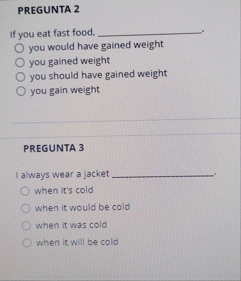 PREGUNTA 2
If you eat fast food,_
you would have gained weight
you gained weight
you should have gained weight
you gain weight
PREGUNTA 3
I always wear a jacket_
when it's cold
when it would be cold
when it was cold
when it will be cold