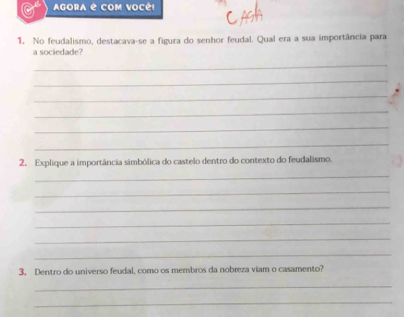 AGORA é COM VOCÊ! 
1. No feudalismo, destacava-se a figura do senhor feudal. Qual era a sua importância para 
a sociedade? 
_ 
_ 
_ 
_ 
_ 
_ 
2. Explique a importância simbólica do castelo dentro do contexto do feudalismo. 
_ 
_ 
_ 
_ 
_ 
_ 
3. Dentro do universo feudal, como os membros da nobreza viam o casamento? 
_ 
_