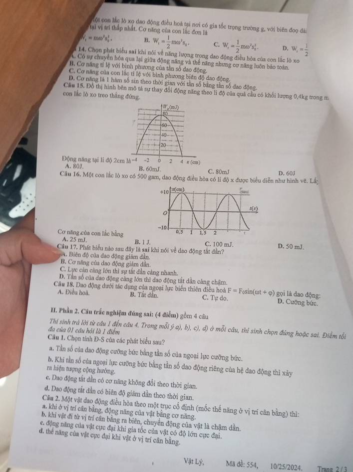 lột con lắc lò xọ dao động điều hoà tại nơi có gia tốc trọng trường g, với biên đoọ dài
tại vị trí thấp nhất. Cơ năng của con lắc đơn là
W_i=momega^2s_0^(2. B. W_1)= 1/2 momega^2s_0. C. W_f= 1/2 momega^2s_0^(2. D. W_f)= 1/2 
14, Chọn phát biểu sai khi nói về năng lượng trọng dao động điều bỏa của con lắc lò xo
A Có sự chuyển hóa qua lại giữa động năng và thể năng nhưng cơ năng luôn bào toàn.
B. Cơ năng tỉ lệ với bình phương của tần số dao động.
C. Cơ năng của con lắc tỉ lệ với bình phương biên độ dao động.
D. Cơ năng là 1 hàm số sin theo thời gian với tân số bằng tần số dao động.
Câu 15. Đồ thị hình bên mô tả sự thay đổi động năng theo li độ của quả cầu có khối lượng 0,4kg trong m
con lắc lò xo treo thắng đứng.
Động năng tại li độ 2cm
A. 80J. B. 60mJ. C. 80mJ
Cầu 16. Một con lắc lò xo có 500 gam, dao động điều hòa có li độ x được biểu diễn như hình vẽ. Lấy D. 60J
Cơ năng của con lắc bằng
A. 25 mJ. B. 1 J. C. 100 mJ. D. 50 mJ.
Câu 17. Phát biểu nào sau đây là sai khi nói về dao động tắt dần?
A. Biên độ của dao động giảm dẫn.
B. Cơ năng của dao động giâm dần.
C. Lực cân càng lớn thì sự tắt dần càng nhanh.
D. Tần số của dao động cảng lớn thì đao động tất dần cảng chậm.
Câu 18. Dao động dưới tác dụng của ngoại lực biến thiên điều hoà F=F_0sin (omega t+varphi ) gọi là dao động:
A. Điều hoà. B. Tất dân. C. Tự do. D. Cưỡng bức.
II. Phần 2. Câu trắc nghiệm đúng sai: (4 điễm) gồm 4 câu
Thi sinh trả lời từ câu 1 đến câu 4. Trong mỗi ý a), b), c), đ) ở mỗi câu, thí sinh chọn đúng hoặc sai. Điểm tổi
đa của 01 cầu hỏi là 1 điểm
Câu 1. Chọn tính Đ-S của các phát biểu sau?
a. Tần số của dao động cưỡng bức bằng tần số của ngoại lực cưỡng bức.
b. Khi tần số của ngoại lực cưỡng bức bằng tần số dao động riêng của hệ dao động thì xảy
ra hiện tượng cộng hưởng.
e. Dao động tắt dần có cơ năng không đổi theo thời gian.
d. Dao động tắt dần có biên độ giâm dần theo thời gian.
Câu 2. Một vật dao động điều hòa theo một trục cố định (mốc thế năng ở vị trí cân bằng) thì:
a. khi ở vị trí cần bằng, động năng của vật bằng cơ năng.
b. khi vật đi từ vị trí cân bằng ra biên, chuyển động của vật là chậm dần.
e. động năng của vật cực đại khi gia tốc của vật có độ lớn cực đại.
d, thể năng của vật cực đại khi vật ở vị trí cân bằng.
Vật Lý,  Mã đề: 554, 10/25/2024. Trang 2 /3
