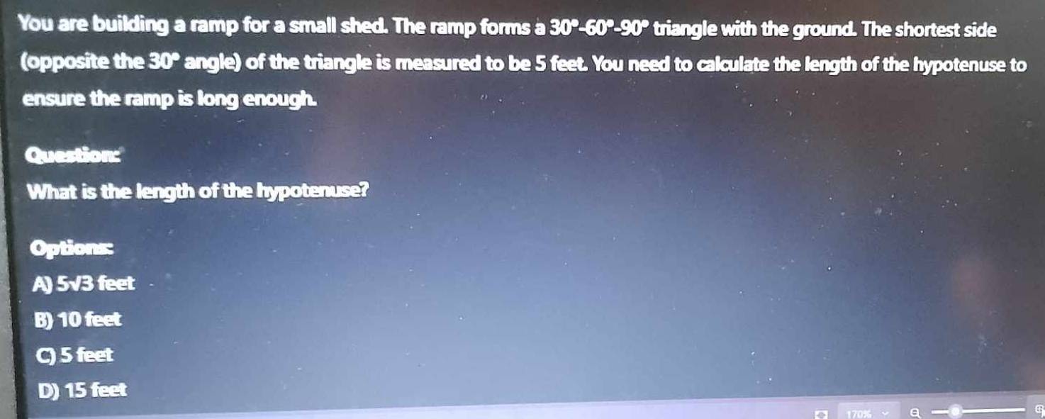 You are building a ramp for a small shed. The ramp forms a 30°-60°-90° triangle with the ground. The shortest side
(opposite the 30° angle) of the triangle is measured to be 5 feet. You need to calculate the length of the hypotenuse to
ensure the ramp is long enough.
Question:
What is the length of the hypotenuse?
Options:
A) 5√3 feet
B) 10 feet
C) 5 feet
D) 15 feet