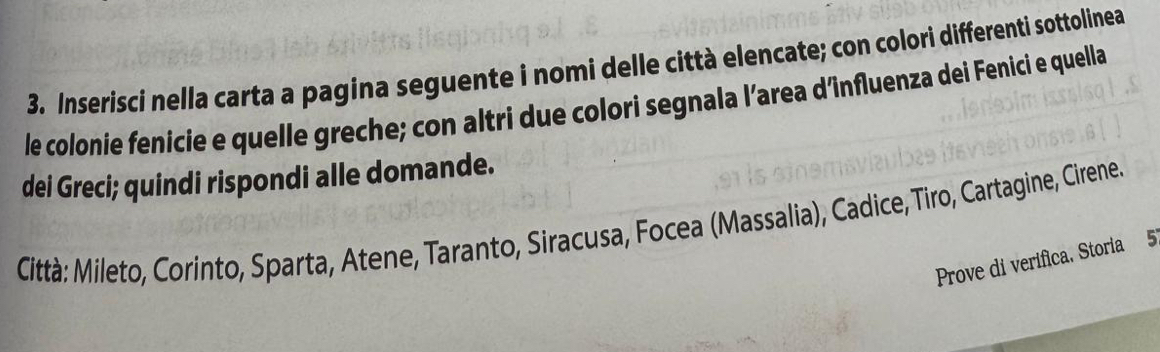 Inserisci nella carta a pagina seguente i nomi delle città elencate; con colori differenti sottolinea 
le colonie fenicie e quelle greche; con altri due colori segnala l’area d’înfluenza dei Fenici e quella 
dei Greci; quindi rispondi alle domande. 
Città: Mileto, Corinto, Sparta, Atene, Taranto, Siracusa, Focea (Massalia), Cadice, Tiro, Cartagine, Cirene 
Prove di verifica, Storia 5