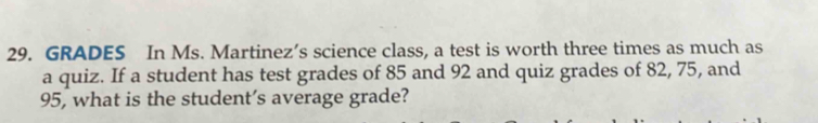 GRADES In Ms. Martinez’s science class, a test is worth three times as much as 
a quiz. If a student has test grades of 85 and 92 and quiz grades of 82, 75, and
95, what is the student’s average grade?