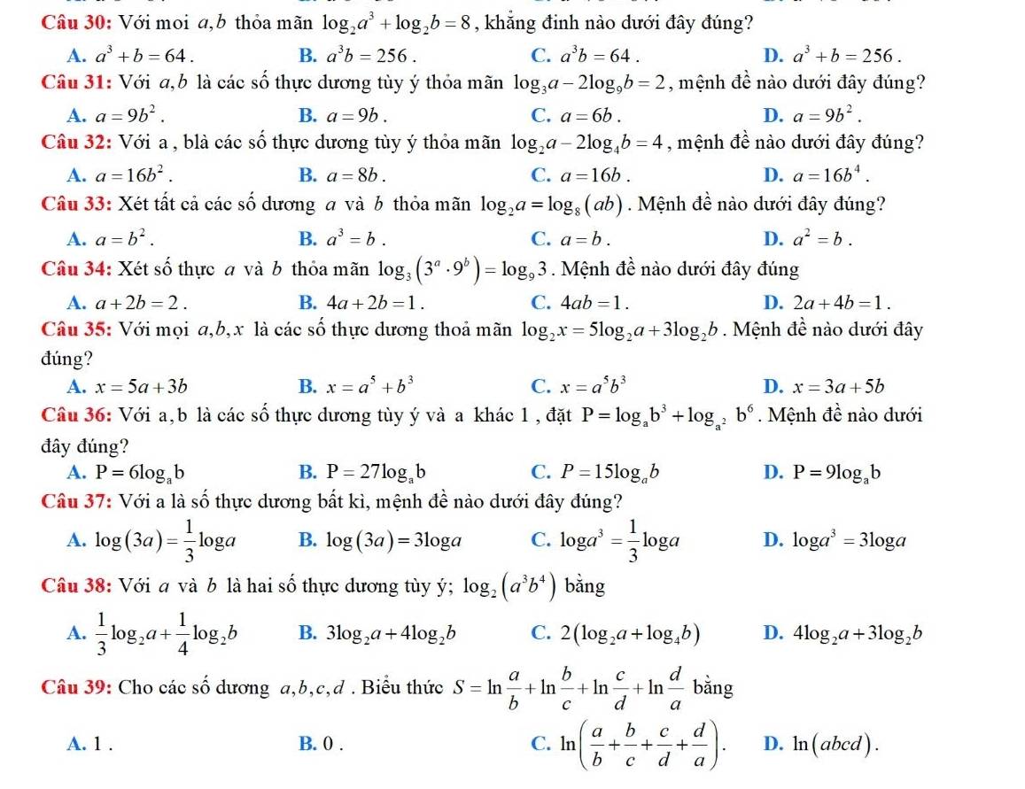 Với moi a,b thỏa mãn log _2a^3+log _2b=8 , khẳng đinh nào dưới đây đúng?
A. a^3+b=64. B. a^3b=256. C. a^3b=64. D. a^3+b=256.
Câu 31: Với a,b là các số thực dương tùy ý thỏa mãn log _3a-2log _9b=2 , mệnh đề nào dưới đây đúng?
A. a=9b^2. B. a=9b. C. a=6b. D. a=9b^2.
Câu 32: Với a , blà các số thực dương tùy ý thỏa mãn log _2a-2log _4b=4 , mệnh đề nào dưới đây đúng?
A. a=16b^2. B. a=8b. C. a=16b. D. a=16b^4.
Câu 33: Xét tất cả các số dương a và b thỏa mãn log _2a=log _8(ab). Mệnh đề nào dưới đây đúng?
A. a=b^2. B. a^3=b. C. a=b. D. a^2=b.
Câu 34: Xét số thực a và b thỏa mãn log _3(3^a· 9^b)=log _93. Mệnh đề nào dưới đây đúng
A. a+2b=2. B. 4a+2b=1. C. 4ab=1. D. 2a+4b=1.
Câu 35: Với mọi a,b,x là các số thực dương thoả mãn log _2x=5log _2a+3log _2b. Mệnh đề nào dưới đây
đúng?
A. x=5a+3b B. x=a^5+b^3 C. x=a^5b^3 D. x=3a+5b
Câu 36: Với a,b là các số thực dương tùy ý và a khác 1 , đặt P=log _ab^3+log _a^2b^6. Mệnh đề nào dưới
đây đúng?
A. P=6log _ab B. P=27log _ab C. P=15log _ab D. P=9log _ab
Câu 37: Với a là shat O thực dương bất kì, mệnh đề nào dưới đây đúng?
A. log (3a)= 1/3 log a B. log (3a)=3log a C. log a^3= 1/3 log a D. log a^3=3log a
Câu 38: Với a và b là hai số thực dương tùy ý; log _2(a^3b^4) bằng
A.  1/3 log _2a+ 1/4 log _2b B. 3log _2a+4log _2b C. 2(log _2a+log _4b) D. 4log _2a+3log _2b
Câu 39: Cho các số dương a,b,c,d . Biểu thức S=ln  a/b +ln  b/c +ln  c/d +ln  d/a bang
A. 1 . B. 0 . C. ln ( a/b + b/c + c/d + d/a ). D. ln (abcd).