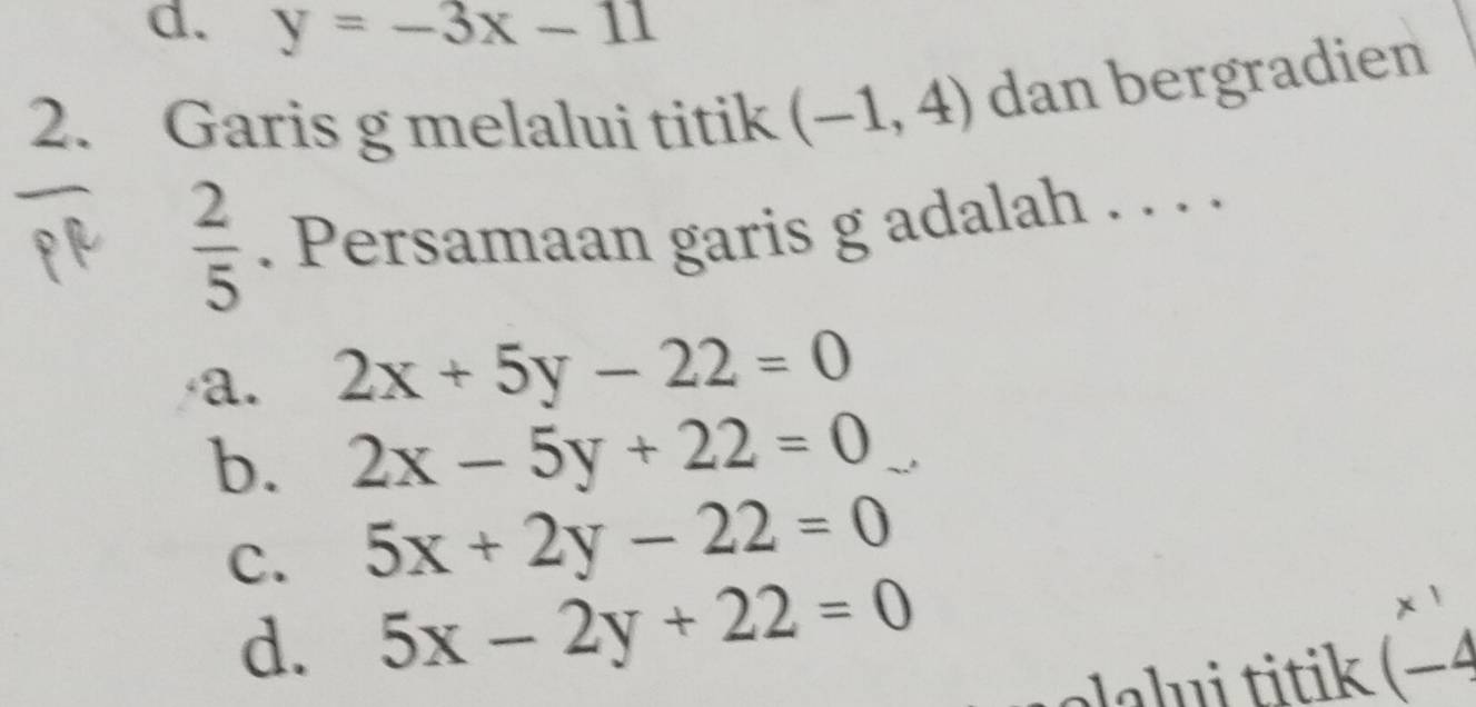 y=-3x-11
2. Garis g melalui titik (-1,4) dan bergradien
 2/5 . Persamaan garis g adalah . . . .
a. 2x+5y-22=0
b. 2x-5y+22=0
C. 5x+2y-22=0
d. 5x-2y+22=0 beginpmatrix x^1 -4endpmatrix
alalui titik