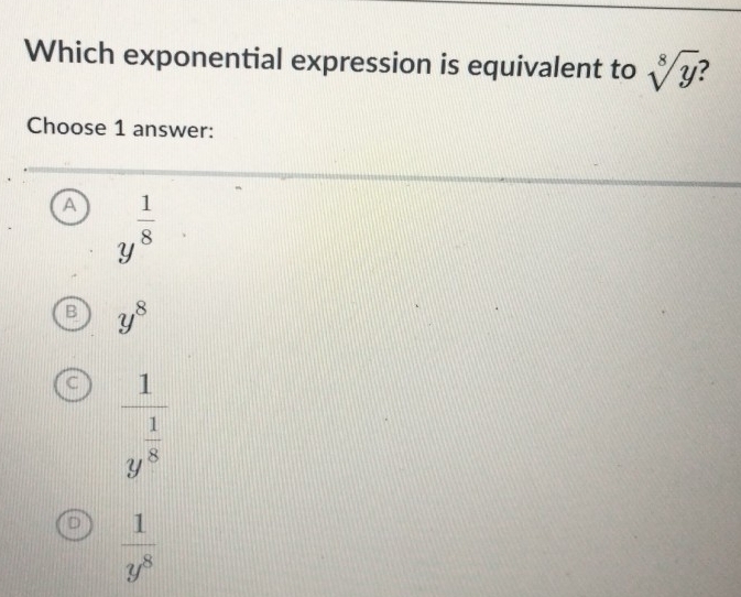 Which exponential expression is equivalent to sqrt[8](y)
Choose 1 answer:
y^(frac 1)8
B y^8
C frac 1y^(frac 1)8
D  1/y^8 