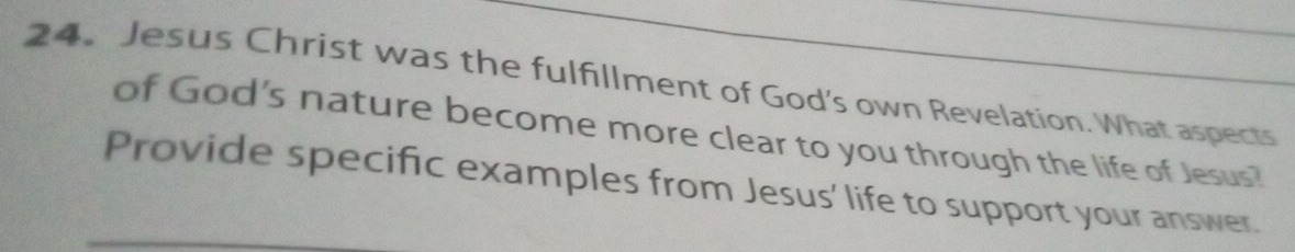 Jesus Christ was the fulfillment of God's own Revelation. What aspects 
of God's nature become more clear to you through the life of Jesus? 
Provide specific examples from Jesus' life to support your answer.
