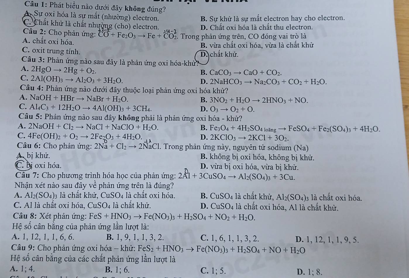 Phát biểu nào dưới đây không đúng?
A Sự oxi hóa là sự mất (nhường) electron.
B. Sự khử là sự mất electron hay cho electron.
C. Chất khử là chất nhường (cho) electron. D. Chất oxi hóa là chất thu electron.
Câu 2: Cho phản ứng: CO+Fe_2O_3to Fe+CO_2. Trong phản ứng trên, CO đóng vai trò là
A. chất oxi hóa.
B. vừa chất oxi hóa, vừa là chất khử
C. oxit trung tính.
D. chất khử.
Câu 3: Phản ứng nào sau đây là phản ứng oxi hóa-khử?
A. 2HgOto 2Hg+O_2.
B. CaCO_3to CaO+CO_2.
C. 2Al(OH)_3to Al_2O_3+3H_2O.
D. 2NaHCO_3to Na_2CO_3+CO_2+H_2O.
Câu 4: Phản ứng nào dưới đây thuộc loại phản ứng oxi hóa khử?
A. NaOH+HBrto NaBr+H_2O.
B. 3NO_2+H_2Oto 2HNO_3+NO.
C. Al_4C_3+12H_2Oto 4Al(OH)_3+3CH_4. D. O_3to O_2+O.
Câu 5: Phản ứng nào sau đây không phải là phản ứng oxi hóa - khử?
A. 2NaOH+Cl_2to NaCl+NaClO+H_2O.
B. Fe_3O_4+4H_2SO_4loingto FeSO_4+Fe_2(SO_4)_3+4H_2O.
C. 4Fe(OH)_2+O_2to 2Fe_2O_3+4H_2O. D. 2KClO_3to 2KCl+3O_2.
Câu 6: Cho phản ứng: 2Na+Cl_2to 2NaCl l. Trong phản ứng này, nguyên tử sodium (Na)
A. bị khử. B. không bị oxi hóa, không bị khử.
C. bị oxi hóa. D. vừa bị oxi hóa, vừa bị khử.
Câu 7: Cho phương trình hóa học của phản ứng: 2Al+3CuSO_4to Al_2(SO_4)_3+3Cu.
Nhận xét nào sau đây về phản ứng trên là đúng?
A. Al_2(SO_4). 03 là chất khử, CuSO4 là chất oxi hóa. B. CuSO_4 là chất khử, Al_2(SO_4): 3 là chất oxi hóa.
C. Al là chất oxi hóa, CuSO4 là chất khử. D. CuSO_4 là chất oxi hóa, Al là chất khử.
Câu 8: Xét phản ứng: FeS+HNO_3to Fe(NO_3)_3+H_2SO_4+NO_2+H_2O.
Hệ số cân bằng của phản ứng lần lượt là:
A. 1, 12, 1, 1, 6, 6. B. 1, 9, 1, 1, 3, 2. C. 1, 6, 1, 1, 3, 2. D. 1, 12, 1, 1, 9, 5.
Câu 9: Cho phản ứng oxi hóa - khử: FeS_2+HNO_3to Fe(NO_3)_3+H_2SO_4+NO+H_2O
Hệ số cân bằng của các chất phản ứng lần lượt là
A. 1; 4. B. 1; 6. C. 1; 5. D. 1; 8.