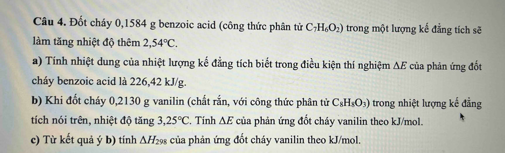 Đốt cháy 0,1584 g benzoic acid (công thức phân tử C_7H_6O_2) trong một lượng kế đẳng tích sẽ 
làm tăng nhiệt độ thêm 2,54°C. 
a) Tính nhiệt dung của nhiệt lượng kế đẳng tích biết trong điều kiện thí nghiệm △ E của phản ứng đốt 
cháy benzoic acid là 226,42 kJ/g. 
b) Khi đốt cháy 0,2130 g vanilin (chất rắn, với công thức phân tử C_8H_8O_3) trong nhiệt lượng kế đẳng 
tích nói trên, nhiệt độ tăng 3, 25°C. Tính △ E của phản ứng đốt cháy vanilin theo kJ/mol. 
c) Từ kết quả ý b) tính △ H_298 của phản ứng đốt cháy vanilin theo kJ/mol.