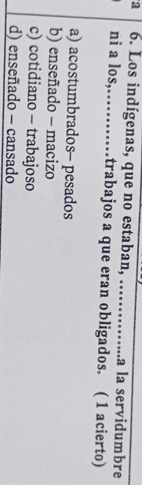 a 6. Los indígenas, que no estaban, ……....a la servidumbre
ni a los,……trabajos a que eran obligados. ( 1 acierto)
a) acostumbrados- pesados
b) enseñado - macizo
c) cotidiano - trabajoso
d) enseñado - cansado