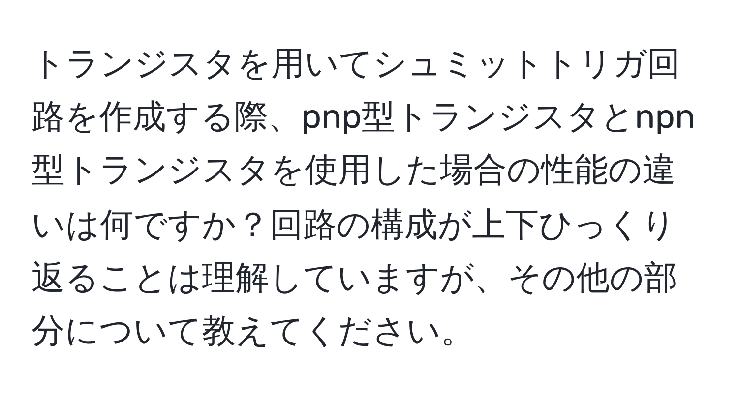 トランジスタを用いてシュミットトリガ回路を作成する際、pnp型トランジスタとnpn型トランジスタを使用した場合の性能の違いは何ですか？回路の構成が上下ひっくり返ることは理解していますが、その他の部分について教えてください。