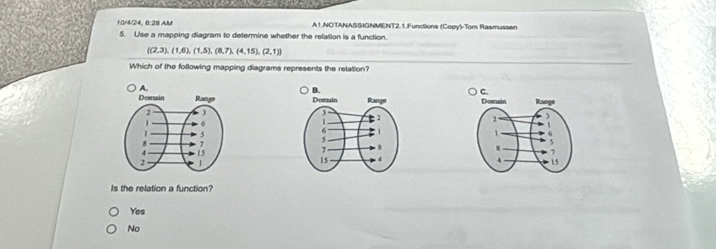 10/4/24, 6:28 AM A1.NOTANASSIGNMENT2.1.Functions (Copy)-Tom Rasmussen
5. Use a mapping diagram to determine whether the relation is a function.
 (2,3),(1,6),(1,5),(8,7),(4,15),(2,1)
Which of the following mapping diagrams represents the relation?
A.
B.
C.

Is the relation a function?
Yes
No