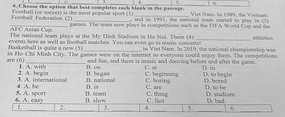 1 . _. 3. 4. 5. 6.
4. Choose the option that best completes each blank in the passage.
_
Football (or soccer) is the most popular sport (1) _Viet Nam. In 1989, the Vietnam
Football Federation (2) _, and in 1991, the national team started to play in (3)
_games. The team now plays in competitions such as the FIFA World Cup and the
AFC Asian Cup.
The national team plays at the My Dinh Stadium in Ha Noi. There (4) _athletics
events here as well as football matches. You can even go to music concerts!
Basketball is quite a new (5) _in Viet Nam. In 2019, the national championship was
in Ho Chi Minh City. The games were on the internet so everyone could enjoy them. The competitions
are (6)_ and fun, and there is music and dancing before and after the game.
1. A. with B. on C. at D. in
2. A. begin B. began C. beginning D. to begin
3. A. international B. national C. boring D. bored
4. A. be B. is C. are D. to be
5. A. sport B. team C. thing D. stadium
6. A. easy B. slow C. fast D. bad
_
1._
2.
_
3.
4.
5.
6.