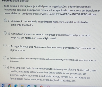 Pergunta 5 (0,6 pontos)
Sabe-se que a inovação hoje é vital para as organizações, o fator isolado mais
importante para que os negócios cresçam é a capacidade da empresa em transformar
novas ideias em produtos e/ou serviços. Sobre INOVAÇÃO é INCORRETO afirmar:
a) A inovação depende de investimento financeiro, capital intelectual e
ambiente facilitador.
b) A inovação sempre representa um passo atrás (retrocesso) por parte da
empresa em relação ao seu estágio atual.
c) As organizações que não inovam tendem a não permanecer no mercado por
muito tempo.
d) É necessário existir na empresa uma cultura de aceitação da inovação para favorecer ta
pracesso
e) Uma empresa pode inovar em produtos novos que colocará no mercado, sem
dúvida, mas pode inovar em outras áreas também: em processos, em
sistemas logísticos, controles administrativos, formas de contratação de
funcionários ou fornecedores, organização do trabalho, etc.