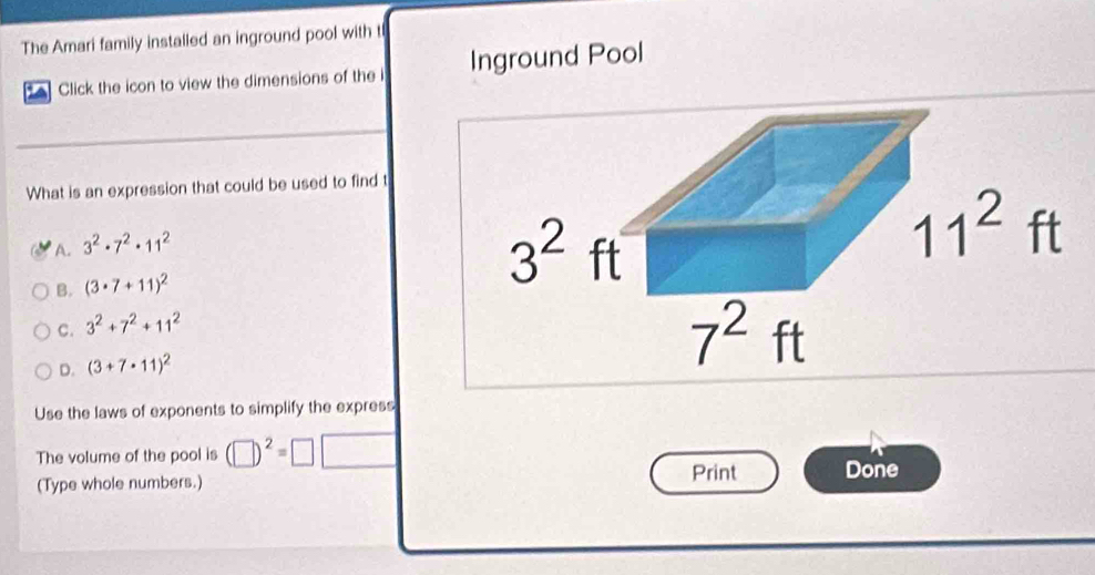 The Amari family installed an inground pool with t
Click the icon to view the dimensions of the i Inground Pool
What is an expression that could be used to find t
A. 3^2· 7^2· 11^2
B. (3· 7+11)^2
C. 3^2+7^2+11^2
D. (3+7· 11)^2
Use the laws of exponents to simplify the express
The volume of the pool is (□ )^2=□
(Type whole numbers.) Print Done