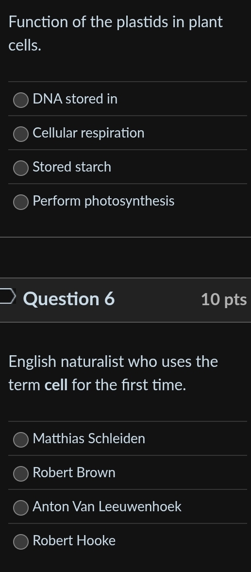 Function of the plastids in plant
cells.
DNA stored in
Cellular respiration
Stored starch
Perform photosynthesis
Question 6 10 pts
English naturalist who uses the
term cell for the first time.
Matthias Schleiden
Robert Brown
Anton Van Leeuwenhoek
Robert Hooke