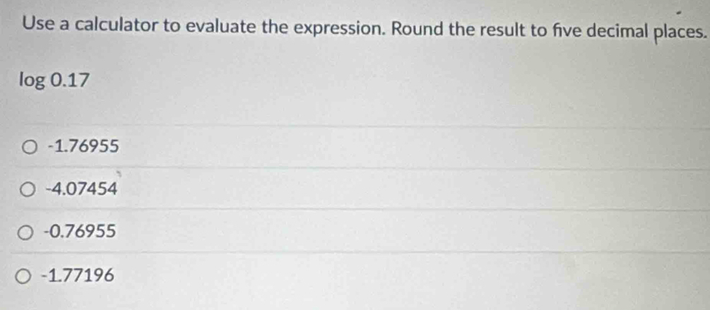 Use a calculator to evaluate the expression. Round the result to five decimal places.
log 0.17
-1.76955
-4.07454
-0.76955
-1.77196