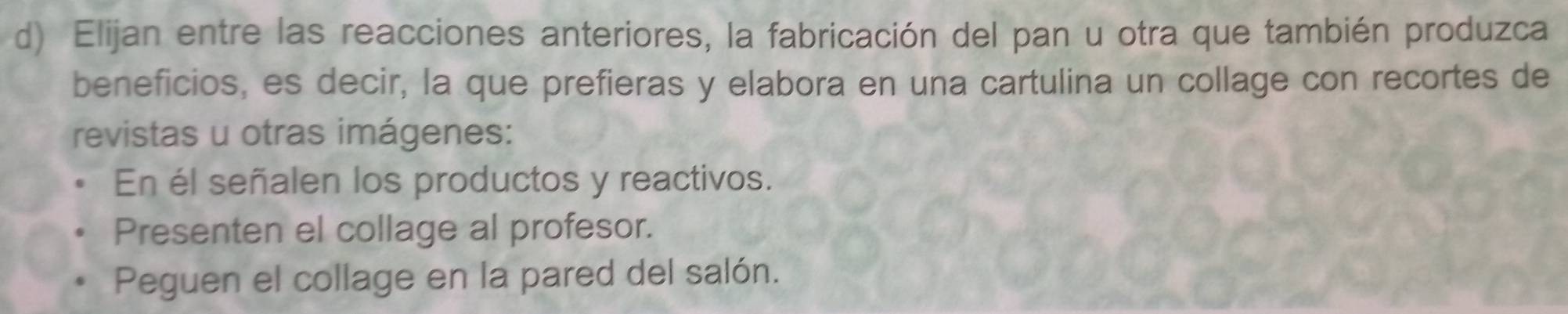 Elijan entre las reacciones anteriores, la fabricación del pan u otra que también produzca 
beneficios, es decir, la que prefieras y elabora en una cartulina un collage con recortes de 
revistas u otras imágenes: 
En él señalen los productos y reactivos. 
Presenten el collage al profesor. 
Peguen el collage en la pared del salón.