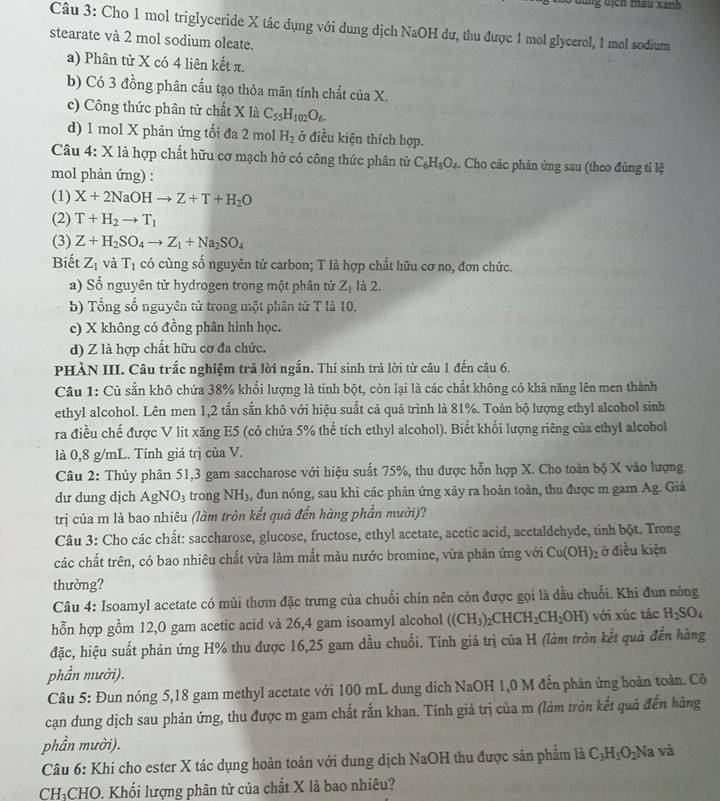 lùng dịch mâu xanh
Câu 3: Cho 1 mol triglyceride X tác dụng với dung dịch NaOH dư, thu được 1 mol glycerol, 1 mol sodium
stearate và 2 mol sodium oleate.
a) Phân tử X có 4 liên kết π.
b) Có 3 đồng phân cấu tạo thỏa mãn tính chất của X.
c) Công thức phân tử chất X là C_55H_102O_6.
d) 1 mol X phản ứng tối đa 2 mol H_2 ở điều kiện thích hợp.
Câu 4: X là hợp chất hữu cơ mạch hở có công thức phân tử C_6H_8O_4.. Cho các phản ứng sau (theo đúng tỉ lệ
mol phản ứng) :
(1) X+2NaOHto Z+T+H_2O
(2) T+H_2to T_1
(3) Z+H_2SO_4to Z_1+Na_2SO_4
Biết Z_1 và T_1 có cùng số nguyên tử carbon; T là hợp chất hữu cơ no, đơn chức.
a) Số nguyên tử hydrogen trong một phân tử Z_1 là 2.
b) Tổng số nguyên tử trong một phân tử T là 10.
c) X không có đồng phân hình học.
d) Z là hợp chất hữu cơ đa chức.
PHÀN III. Câu trắc nghiệm trả lời ngắn. Thí sinh trả lời từ câu 1 đến câu 6.
Câu 1: Củ sắn khô chứa 38% khổi lượng là tinh bột, còn lại là các chất không có khả năng lên men thành
ethyl alcohol. Lên men 1,2 tấn sắn khô với hiệu suất cả quá trình là 81%. Toàn bộ lượng ethyl alcohol sinh
ra điều chế được V lit xãng E5 (có chứa 5% thể tích ethyl alcohol). Biết khổi lượng riêng của ethyl alcohol
là 0,8 g/mL. Tính giá trị của V.
Câu 2: Thủy phân 51,3 gam saccharose với hiệu suất 75%, thu được hỗn hợp X. Cho toàn bộ X vào lượng
dư dung dịch AgNO_3 3 trong NH₃, đun nóng, sau khi các phản ứng xảy ra hoàn toàn, thu được m gam Ag. Giả
trị của m là bao nhiêu (làm tròn kết quả đến hàng phần mười)?
Câu 3: Cho các chất: saccharose, glucose, fructose, ethyl acetate, acetic acid, acetaldehyde, tinh bột. Trong
các chất trên, có bao nhiêu chất vừa làm mất màu nước bromine, vừa phản ứng với Cu(OH)_2 ở điều kiện
thường?
Câu 4: Isoamyl acetate có mùi thơm đặc trưng của chuối chín nên còn được gọi là dầu chuỗi. Khi đun nóng
hỗn hợp gồm 12,0 gam acetic acid và 26,4 gam isoamyl alcohol ((CH_3)_2CHCH_2CH_2OH) với xúc tác H_2SO_4
đặc, hiệu suất phản ứng H% thu được 16,25 gam dầu chuối. Tính giá trị của H (làm tròn kết quả đến hàng
phần mười).
Câu 5: Đun nóng 5,18 gam methyl acetate với 100 mL dung dịch NaOH 1,0 M đến phản ứng hoàn toàn. Cô
cạn dung dịch sau phản ứng, thu được m gam chất rắn khan. Tính giá trị của m (làm tròn kết quả đến hàng
phần mười).
Câu 6: Khi cho ester X tác dụng hoàn toản với dung dịch NaOH thu được sản phẩm là C_3H_5O_2N la và
CH:CHO. Khối lượng phân tử của chất X là bao nhiêu?