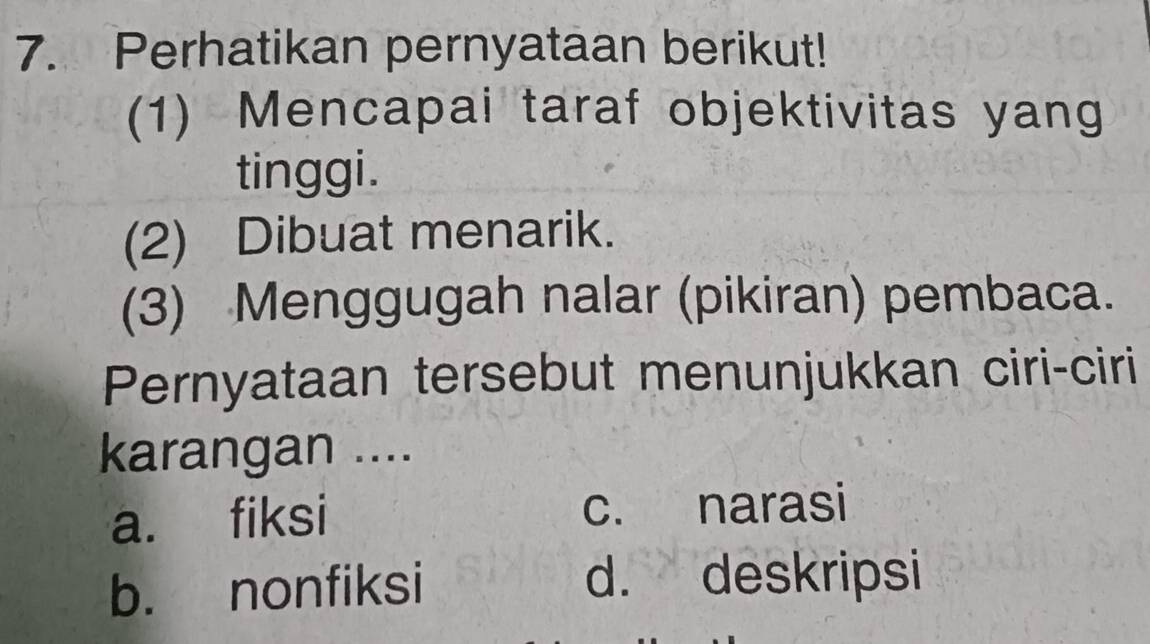 Perhatikan pernyataan berikut!
(1) Mencapai taraf objektivitas yang
tinggi.
(2) Dibuat menarik.
(3) Menggugah nalar (pikiran) pembaca.
Pernyataan tersebut menunjukkan ciri-ciri
karangan ....
a. fiksi c. narasi
b. nonfiksi d. deskripsi