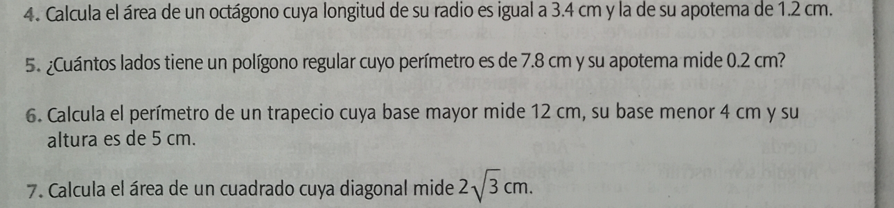 Calcula el área de un octágono cuya longitud de su radio es igual a 3.4 cm y la de su apotema de 1.2 cm. 
5. ¿Cuántos lados tiene un polígono regular cuyo perímetro es de 7.8 cm y su apotema mide 0.2 cm? 
6. Calcula el perímetro de un trapecio cuya base mayor mide 12 cm, su base menor 4 cm y su 
altura es de 5 cm. 
7. Calcula el área de un cuadrado cuya diagonal mide 2sqrt(3)cm.