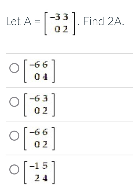 Let A=beginbmatrix -33 02endbmatrix. Find 2A.
beginbmatrix -6&6 0&4endbmatrix
beginbmatrix -63 02endbmatrix
beginbmatrix -6&6 0&2endbmatrix
beginbmatrix -15 24endbmatrix