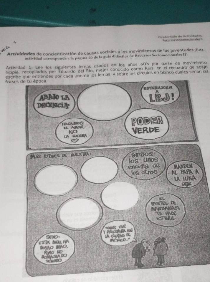 Cuadernilio de Actividades 
Recursos socioemocionales II 
ve č 
Artividades de concientización de causas sociales y los movimientos de las juventudes (Esta 
actividad corresponde a la página 20 de la guía didáctica de Recursos Sociomocionales II) 
Artividad 1: Lee los siguientes lemas usados en los años 60's por parte de movimiento 
hippie, recopilados por Eduardo del Rio, mejor conocido como Rius, en el recuadro de abajo 
escribe que entiendes por cada uno de los lemas, y sobre los círculos en blanco cuales serían las 
frases de tu época.