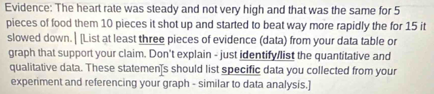 Evidence: The heart rate was steady and not very high and that was the same for 5
pieces of food them 10 pieces it shot up and started to beat way more rapidly the for 15 it 
slowed down. | [List at least three pieces of evidence (data) from your data table or 
graph that support your claim. Don't explain - just identify/list the quantitative and 
qualitative data. These statemen]s should list specific data you collected from your 
experiment and referencing your graph - similar to data analysis.]