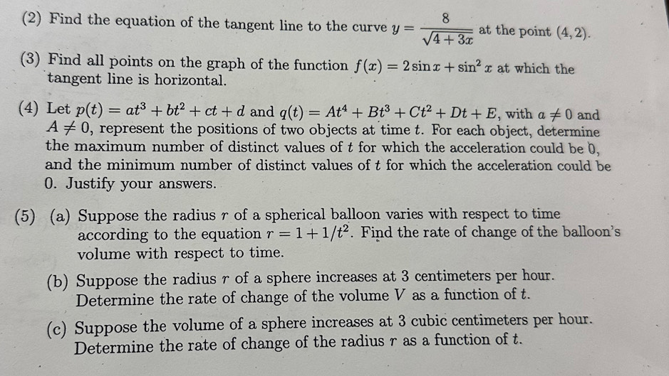 (2) Find the equation of the tangent line to the curve y= 8/sqrt(4+3x)  at the point (4,2). 
(3) Find all points on the graph of the function f(x)=2sin x+sin^2x at which the 
tangent line is horizontal. 
(4) Let p(t)=at^3+bt^2+ct+d and q(t)=At^4+Bt^3+Ct^2+Dt+E , with a!= 0 and
A!= 0 , represent the positions of two objects at time t. For each object, determine 
the maximum number of distinct values of t for which the acceleration could be b, 
and the minimum number of distinct values of t for which the acceleration could be
0. Justify your answers. 
(5) (a) Suppose the radius r of a spherical balloon varies with respect to time 
according to the equation r=1+1/t^2. Find the rate of change of the balloon's 
volume with respect to time. 
(b) Suppose the radius r of a sphere increases at 3 centimeters per hour. 
Determine the rate of change of the volume V as a function of t. 
(c) Suppose the volume of a sphere increases at 3 cubic centimeters per hour. 
Determine the rate of change of the radius r as a function of t.